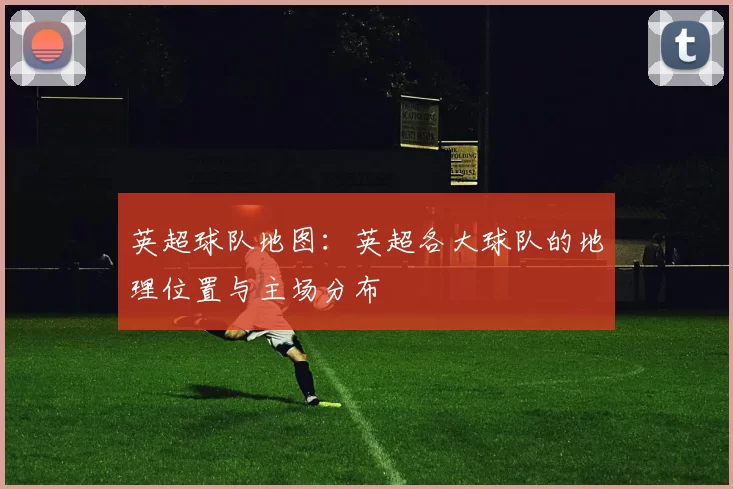 英超球队地图：英超各大球队的地理位置与主场分布