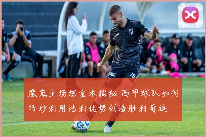 魔鬼主场炼金术揭秘 西甲球队如何巧妙利用地利优势创造胜利奇迹